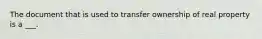 The document that is used to transfer ownership of real property is a ___.