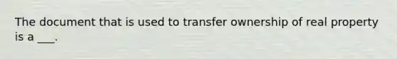 The document that is used to transfer ownership of real property is a ___.