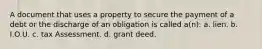 A document that uses a property to secure the payment of a debt or the discharge of an obligation is called a(n): a. lien. b. I.O.U. c. tax Assessment. d. grant deed.