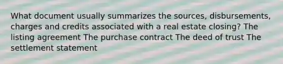 What document usually summarizes the sources, disbursements, charges and credits associated with a real estate closing? The listing agreement The purchase contract The deed of trust The settlement statement