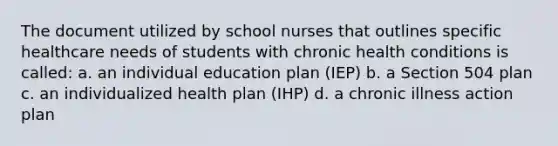 The document utilized by school nurses that outlines specific healthcare needs of students with chronic health conditions is called: a. an individual education plan (IEP) b. a Section 504 plan c. an individualized health plan (IHP) d. a chronic illness action plan