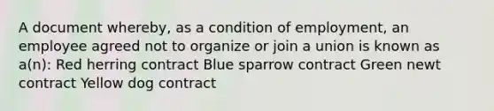 A document whereby, as a condition of employment, an employee agreed not to organize or join a union is known as a(n): Red herring contract Blue sparrow contract Green newt contract Yellow dog contract