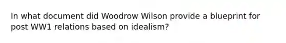 In what document did Woodrow Wilson provide a blueprint for post WW1 relations based on idealism?