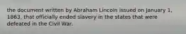 the document written by Abraham Lincoln issued on January 1, 1863, that officially ended slavery in the states that were defeated in the Civil War.