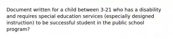 Document written for a child between 3-21 who has a disability and requires special education services (especially designed instruction) to be successful student in the public school program?