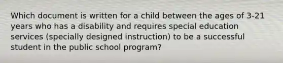 Which document is written for a child between the ages of 3-21 years who has a disability and requires special education services (specially designed instruction) to be a successful student in the public school program?