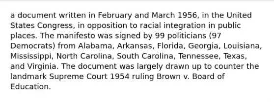 a document written in February and March 1956, in the United States Congress, in opposition to racial integration in public places. The manifesto was signed by 99 politicians (97 Democrats) from Alabama, Arkansas, Florida, Georgia, Louisiana, Mississippi, North Carolina, South Carolina, Tennessee, Texas, and Virginia. The document was largely drawn up to counter the landmark Supreme Court 1954 ruling Brown v. Board of Education.