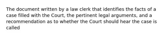 The document written by a law clerk that identifies the facts of a case filled with the Court, the pertinent legal arguments, and a recommendation as to whether the Court should hear the case is called