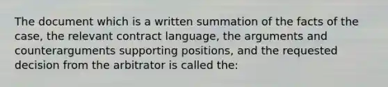 The document which is a written summation of the facts of the case, the relevant contract language, the arguments and counterarguments supporting positions, and the requested decision from the arbitrator is called the: