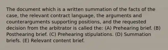 The document which is a written summation of the facts of the case, the relevant contract language, the arguments and counterarguments supporting positions, and the requested decision from the arbitrator is called the: (A) Prehearing brief. (B) Posthearing brief. (C) Prehearing stipulations. (D) Summation briefs. (E) Relevant content brief.