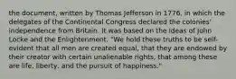 the document, written by Thomas Jefferson in 1776, in which the delegates of the Continental Congress declared the colonies' independence from Britain. It was based on the ideas of John Locke and the Enlightenment. "We hold these truths to be self-evident that all men are created equal, that they are endowed by their creator with certain unalienable rights, that among these are life, liberty, and the pursuit of happiness."