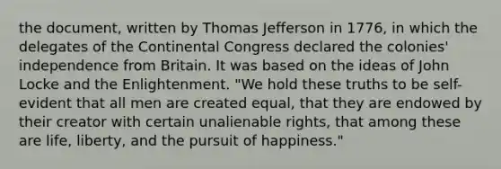 the document, written by Thomas Jefferson in 1776, in which the delegates of the Continental Congress declared the colonies' independence from Britain. It was based on the ideas of John Locke and the Enlightenment. "We hold these truths to be self-evident that all men are created equal, that they are endowed by their creator with certain unalienable rights, that among these are life, liberty, and the pursuit of happiness."