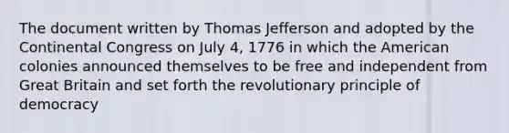 The document written by Thomas Jefferson and adopted by the Continental Congress on July 4, 1776 in which the American colonies announced themselves to be free and independent from Great Britain and set forth the revolutionary principle of democracy