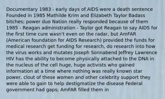 Documentary 1983 - early days of AIDS were a death sentence Founded in 1985 Mathilde Krim and Elizabeth Taylor Badass bitches; power duo Nation really responded because of them 1985 - Reagan administration - Taylor got Reagan to say AIDS for the first time cure wasn't even on the radar, but AmFAR (American foundation for AIDS Research) provided the funds for medical research get funding for research, do research into how the virus works and mutates Joseph Sonnabend Jeffrey Lawrence HIV has the ability to become physically attached to the DNA in the nucleus of the cell huge, huge activists who gained information at a time where nothing was really known star power, clout of these women and other celebrity support they were able to gain to help destigmatize the disease Federal government had gaps; AmFAR filled them in