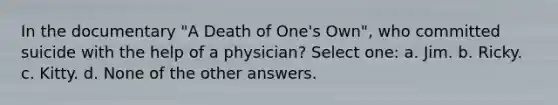 In the documentary "A Death of One's Own", who committed suicide with the help of a physician? Select one: a. Jim. b. Ricky. c. Kitty. d. None of the other answers.