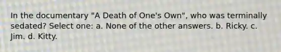 In the documentary "A Death of One's Own", who was terminally sedated? Select one: a. None of the other answers. b. Ricky. c. Jim. d. Kitty.