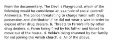 From the documentary, The Devil's Playground, which of the following would be considered an example of social control? Answers:a. The police threatening to charge Faron with drug possession and distribution if he did not wear a wire in order to expose other drug dealers. b. Threats to Faron's life by other drug dealers. c. Faron being fired by his father and forced to move out of the house. d. Velda's being shunned by her family for not joining the Amish church. e. All of the above.