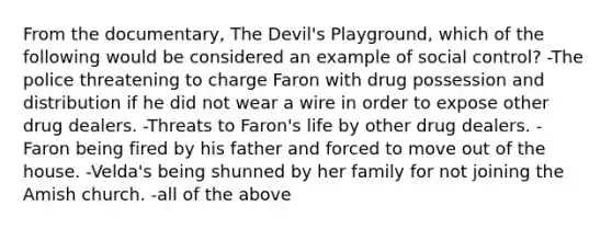 From the documentary, The Devil's Playground, which of the following would be considered an example of social control? -The police threatening to charge Faron with drug possession and distribution if he did not wear a wire in order to expose other drug dealers. -Threats to Faron's life by other drug dealers. -Faron being fired by his father and forced to move out of the house. -Velda's being shunned by her family for not joining the Amish church. -all of the above