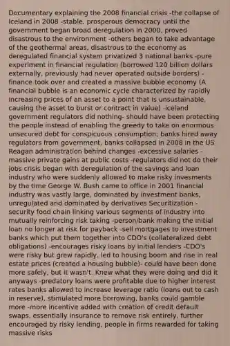 Documentary explaining the 2008 financial crisis -the collapse of Iceland in 2008 -stable, prosperous democracy until the government began broad deregulation in 2000, proved disastrous to the environment -others began to take advantage of the geothermal areas, disastrous to the economy as deregulated financial system privatized 3 national banks -pure experiment in financial regulation (borrowed 120 billion dollars externally, previously had never operated outside borders) -finance took over and created a massive bubble economy (A financial bubble is an economic cycle characterized by rapidly increasing prices of an asset to a point that is unsustainable, causing the asset to burst or contract in value) -iceland government regulators did nothing- should have been protecting the people instead of enabling the greedy to take on enormous unsecured debt for conspicuous consumption; banks hired away regulators from government, banks collapsed in 2008 in the US Reagan administration behind changes -excessive salaries -massive private gains at public costs -regulators did not do their jobs crisis began with deregulation of the savings and loan industry who were suddenly allowed to make risky invesments by the time George W. Bush came to office in 2001 financial industry was vastly large, dominated by investment banks, unregulated and dominated by derivatives Securitization -security food chain linking various segments of industry into mutually reinforcing risk taking -person/bank making the initial loan no longer at risk for payback -sell mortgages to investment banks which put them together into CDO's (collateralized debt obligations) -encourages risky loans by initial lenders -CDO's were risky but grew rapidly, led to housing boom and rise in real estate prices (created a housing bubble)- could have been done more safely, but it wasn't. Knew what they were doing and did it anyways -predatory loans were profitable due to higher interest rates banks allowed to increase leverage ratio (loans out to cash in reserve), stimulated more borrowing, banks could gamble more -more incentive added with creation of credit default swaps, essentially insurance to remove risk entirely, further encouraged by risky lending, people in firms rewarded for taking massive risks