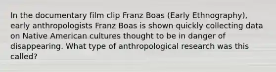 In the documentary film clip Franz Boas (Early Ethnography), early anthropologists Franz Boas is shown quickly collecting data on Native American cultures thought to be in danger of disappearing. What type of anthropological research was this called?