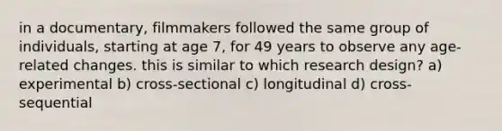 in a documentary, filmmakers followed the same group of individuals, starting at age 7, for 49 years to observe any age-related changes. this is similar to which research design? a) experimental b) cross-sectional c) longitudinal d) cross-sequential