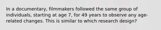 In a documentary, filmmakers followed the same group of individuals, starting at age 7, for 49 years to observe any age-related changes. This is similar to which research design?