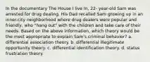 In the documentary The House I live In, 22- year-old Sam was arrested for drug dealing. His Dad recalled Sam growing up in an inner-city neighborhood where drug dealers were popular and friendly, who "hang out" with the children and take care of their needs. Based on the above information, which theory would be the most appropriate to explain Sam's criminal behavior? a. differential association theory. b. differential illegitimate opportunity theory. c. differential identification theory. d. status frustration theory.