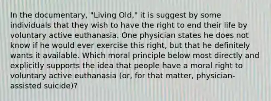 In the documentary, "Living Old," it is suggest by some individuals that they wish to have the right to end their life by voluntary active euthanasia. One physician states he does not know if he would ever exercise this right, but that he definitely wants it available. Which moral principle below most directly and explicitly supports the idea that people have a moral right to voluntary active euthanasia (or, for that matter, physician-assisted suicide)?