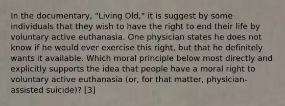 In the documentary, "Living Old," it is suggest by some individuals that they wish to have the right to end their life by voluntary active euthanasia. One physician states he does not know if he would ever exercise this right, but that he definitely wants it available. Which moral principle below most directly and explicitly supports the idea that people have a moral right to voluntary active euthanasia (or, for that matter, physician-<a href='https://www.questionai.com/knowledge/kiuzH74BfL-assisted-suicide' class='anchor-knowledge'>assisted suicide</a>)? [3]