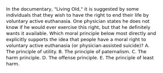 In the documentary, "Living Old," it is suggested by some individuals that they wish to have the right to end their life by voluntary active euthanasia. One physician states he does not know if he would ever exercise this right, but that he definitely wants it available. Which moral principle below most directly and explicitly supports the idea that people have a moral right to voluntary active euthanasia (or physician-assisted suicide)? A. The principle of utility. B. The principle of paternalism. C. The harm principle. D. The offense principle. E. The principle of least harm.