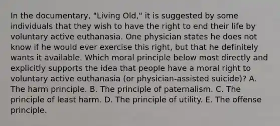 In the documentary, "Living Old," it is suggested by some individuals that they wish to have the right to end their life by voluntary active euthanasia. One physician states he does not know if he would ever exercise this right, but that he definitely wants it available. Which moral principle below most directly and explicitly supports the idea that people have a moral right to voluntary active euthanasia (or physician-assisted suicide)? A. The harm principle. B. The principle of paternalism. C. The principle of least harm. D. The principle of utility. E. The offense principle.