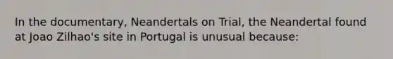 In the documentary, Neandertals on Trial, the Neandertal found at Joao Zilhao's site in Portugal is unusual because: