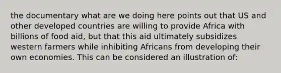 the documentary what are we doing here points out that US and other developed countries are willing to provide Africa with billions of food aid, but that this aid ultimately subsidizes western farmers while inhibiting Africans from developing their own economies. This can be considered an illustration of: