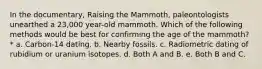 In the documentary, Raising the Mammoth, paleontologists unearthed a 23,000 year-old mammoth. Which of the following methods would be best for confirming the age of the mammoth? * a. Carbon-14 dating. b. Nearby fossils. c. Radiometric dating of rubidium or uranium isotopes. d. Both A and B. e. Both B and C.