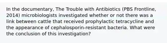 In the documentary, The Trouble with Antibiotics (PBS Frontline, 2014) microbiologists investigated whether or not there was a link between cattle that received prophylactic tetracycline and the appearance of cephalosporin-resistant bacteria. What were the conclusion of this investigation?