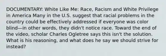 DOCUMENTARY: White Like Me: Race, Racism and White Privilege in America Many in the U.S. suggest that racial problems in the country could be effectively addressed if everyone was color blind—in other words, they didn't notice race. Toward the end of the video, scholar Charles Ogletree says this isn't the solution. What is his reasoning, and what does he say we should strive for instead?