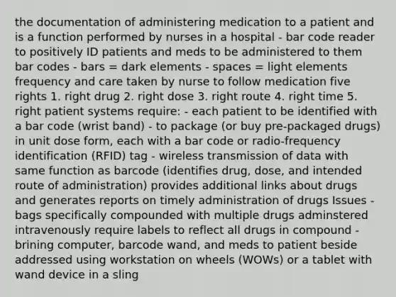 the documentation of administering medication to a patient and is a function performed by nurses in a hospital - bar code reader to positively ID patients and meds to be administered to them bar codes - bars = dark elements - spaces = light elements frequency and care taken by nurse to follow medication five rights 1. right drug 2. right dose 3. right route 4. right time 5. right patient systems require: - each patient to be identified with a bar code (wrist band) - to package (or buy pre-packaged drugs) in unit dose form, each with a bar code or radio-frequency identification (RFID) tag - wireless transmission of data with same function as barcode (identifies drug, dose, and intended route of administration) provides additional links about drugs and generates reports on timely administration of drugs Issues - bags specifically compounded with multiple drugs adminstered intravenously require labels to reflect all drugs in compound - brining computer, barcode wand, and meds to patient beside addressed using workstation on wheels (WOWs) or a tablet with wand device in a sling