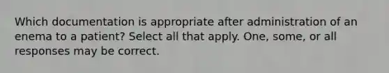 Which documentation is appropriate after administration of an enema to a patient? Select all that apply. One, some, or all responses may be correct.