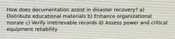 How does documentation assist in disaster recovery? a) Distribute educational materials b) Enhance organizational morale c) Verify irretrievable records d) Assess power and critical equipment reliability