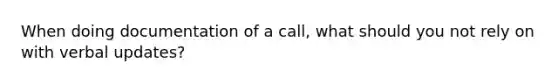 When doing documentation of a call, what should you not rely on with verbal updates?