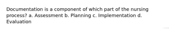 Documentation is a component of which part of the nursing process? a. Assessment b. Planning c. Implementation d. Evaluation