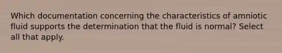 Which documentation concerning the characteristics of amniotic fluid supports the determination that the fluid is normal? Select all that apply.