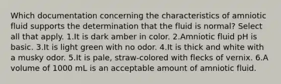 Which documentation concerning the characteristics of amniotic fluid supports the determination that the fluid is normal? Select all that apply. 1.It is dark amber in color. 2.Amniotic fluid pH is basic. 3.It is light green with no odor. 4.It is thick and white with a musky odor. 5.It is pale, straw-colored with flecks of vernix. 6.A volume of 1000 mL is an acceptable amount of amniotic fluid.