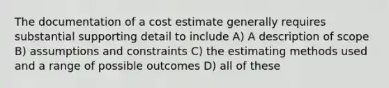 The documentation of a cost estimate generally requires substantial supporting detail to include A) A description of scope B) assumptions and constraints C) the estimating methods used and a range of possible outcomes D) all of these