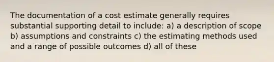 The documentation of a cost estimate generally requires substantial supporting detail to include: a) a description of scope b) assumptions and constraints c) the estimating methods used and a range of possible outcomes d) all of these