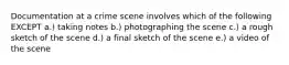 Documentation at a crime scene involves which of the following EXCEPT a.) taking notes b.) photographing the scene c.) a rough sketch of the scene d.) a final sketch of the scene e.) a video of the scene