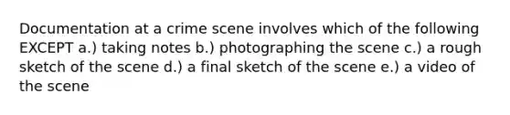 Documentation at a crime scene involves which of the following EXCEPT a.) taking notes b.) photographing the scene c.) a rough sketch of the scene d.) a final sketch of the scene e.) a video of the scene