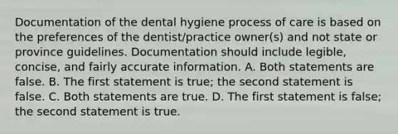 Documentation of the dental hygiene process of care is based on the preferences of the dentist/practice owner(s) and not state or province guidelines. Documentation should include legible, concise, and fairly accurate information. A. Both statements are false. B. The first statement is true; the second statement is false. C. Both statements are true. D. The first statement is false; the second statement is true.