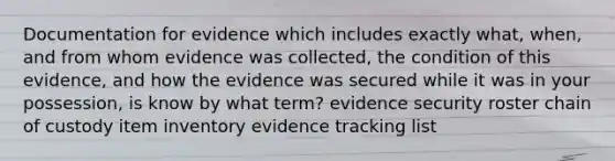 Documentation for evidence which includes exactly what, when, and from whom evidence was collected, the condition of this evidence, and how the evidence was secured while it was in your possession, is know by what term? evidence security roster chain of custody item inventory evidence tracking list