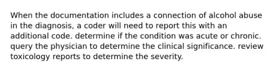 When the documentation includes a connection of alcohol abuse in the diagnosis, a coder will need to report this with an additional code. determine if the condition was acute or chronic. query the physician to determine the clinical significance. review toxicology reports to determine the severity.